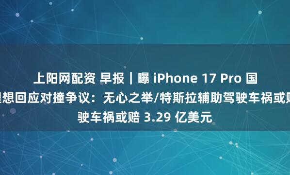 上阳网配资 早报｜曝 iPhone 17 Pro 国行电池缩水/理想回应对撞争议：无心之举/特斯拉辅助驾驶车祸或赔 3.29 亿美元