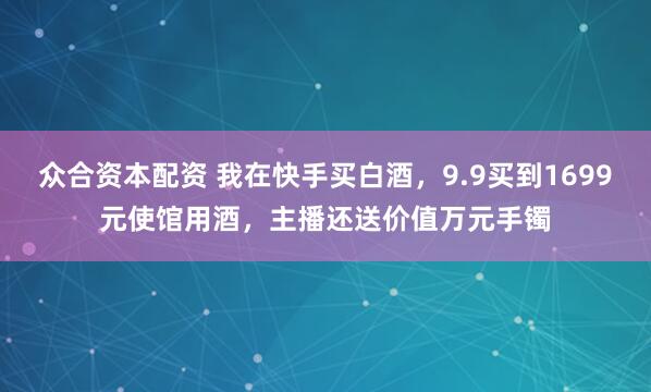 众合资本配资 我在快手买白酒，9.9买到1699元使馆用酒，主播还送价值万元手镯
