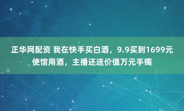 正华网配资 我在快手买白酒，9.9买到1699元使馆用酒，主播还送价值万元手镯
