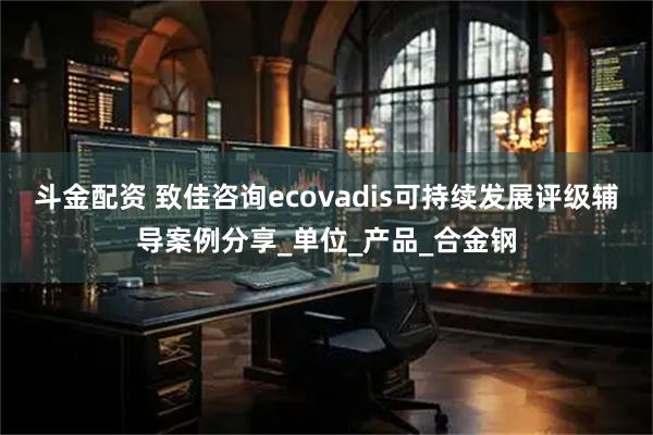 斗金配资 致佳咨询ecovadis可持续发展评级辅导案例分享_单位_产品_合金钢