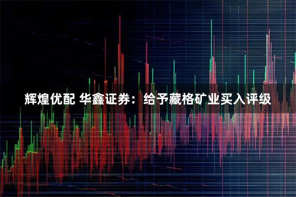 辉煌优配 华鑫证券：给予藏格矿业买入评级