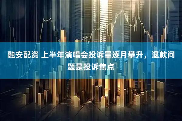 融安配资 上半年演唱会投诉量逐月攀升，退款问题是投诉焦点