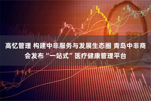 高忆管理 构建中非服务与发展生态圈 青岛中非商会发布“一站式”医疗健康管理平台