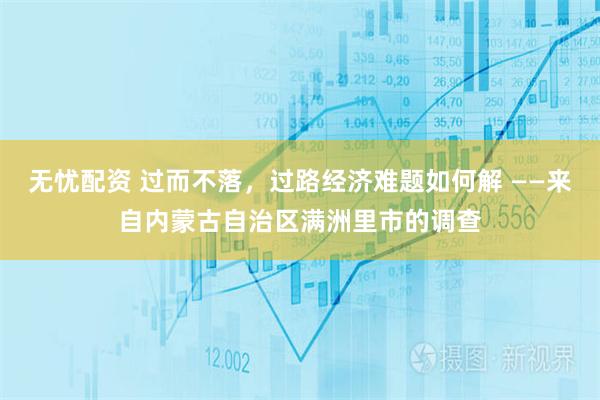 无忧配资 过而不落，过路经济难题如何解 ——来自内蒙古自治区满洲里市的调查