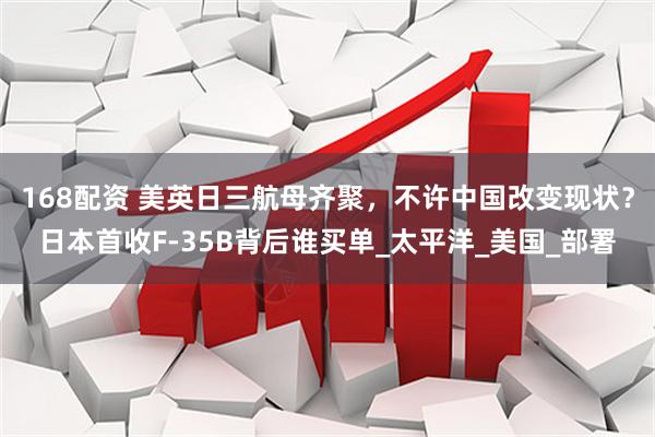 168配资 美英日三航母齐聚，不许中国改变现状？日本首收F-35B背后谁买单_太平洋_美国_部署