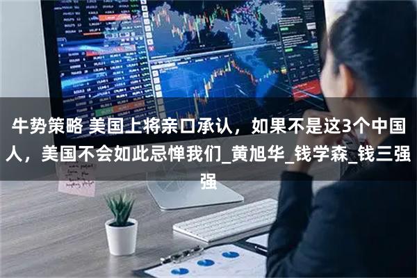 牛势策略 美国上将亲口承认，如果不是这3个中国人，美国不会如此忌惮我们_黄旭华_钱学森_钱三强