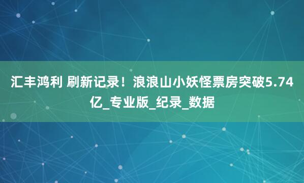 汇丰鸿利 刷新记录！浪浪山小妖怪票房突破5.74亿_专业版_纪录_数据