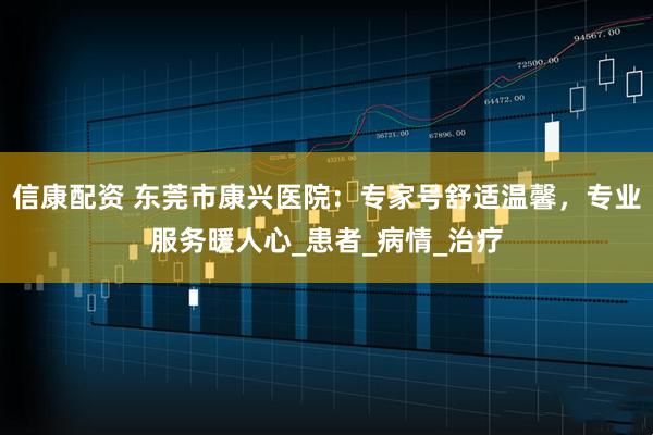 信康配资 东莞市康兴医院：专家号舒适温馨，专业服务暖人心_患者_病情_治疗