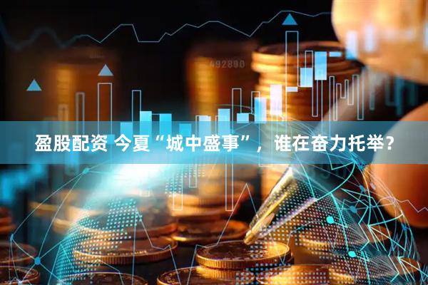 盈股配资 今夏“城中盛事”，谁在奋力托举？