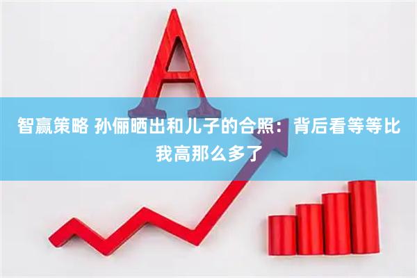 智赢策略 孙俪晒出和儿子的合照：背后看等等比我高那么多了