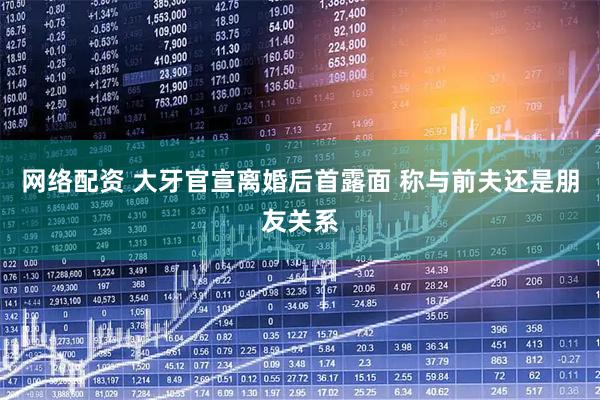 网络配资 大牙官宣离婚后首露面 称与前夫还是朋友关系