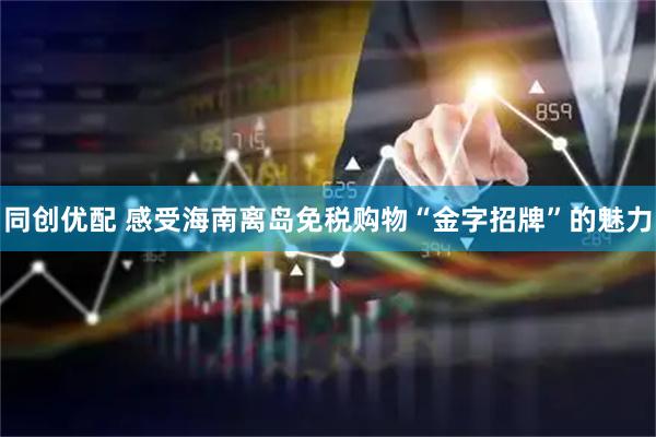 同创优配 感受海南离岛免税购物“金字招牌”的魅力