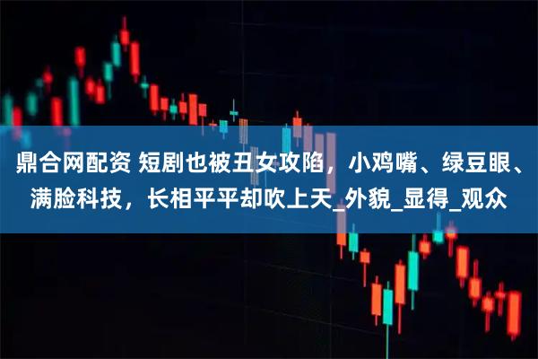 鼎合网配资 短剧也被丑女攻陷，小鸡嘴、绿豆眼、满脸科技，长相平平却吹上天_外貌_显得_观众