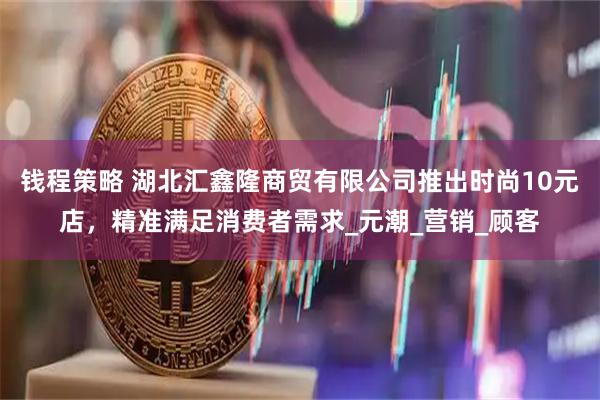 钱程策略 湖北汇鑫隆商贸有限公司推出时尚10元店，精准满足消费者需求_元潮_营销_顾客
