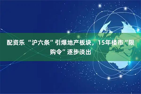 配资乐 “沪六条”引爆地产板块，15年楼市“限购令”逐步淡出