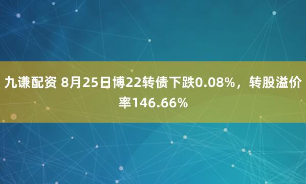 九谦配资 8月25日博22转债下跌0.08%，转股溢价率146.66%