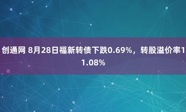 创通网 8月28日福新转债下跌0.69%，转股溢价率11.08%