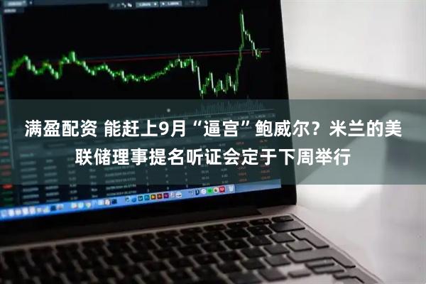 满盈配资 能赶上9月“逼宫”鲍威尔？米兰的美联储理事提名听证会定于下周举行