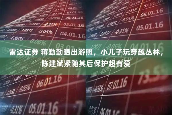 雷达证券 蒋勤勤晒出游照，小儿子玩穿越丛林，陈建斌紧随其后保护超有爱