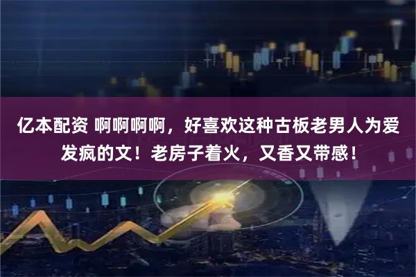 亿本配资 啊啊啊啊，好喜欢这种古板老男人为爱发疯的文！老房子着火，又香又带感！