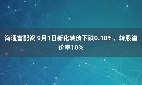 海通富配资 9月1日新化转债下跌0.18%，转股溢价率10%