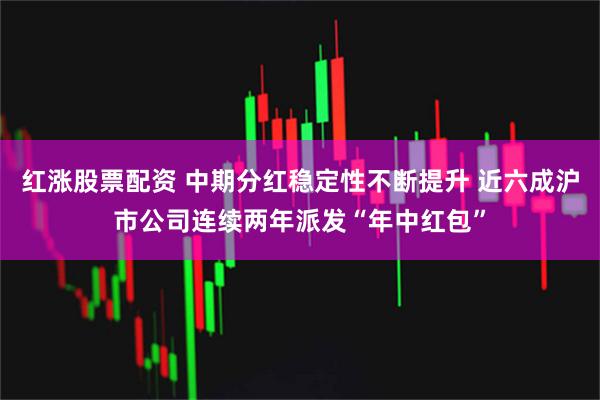 红涨股票配资 中期分红稳定性不断提升 近六成沪市公司连续两年派发“年中红包”