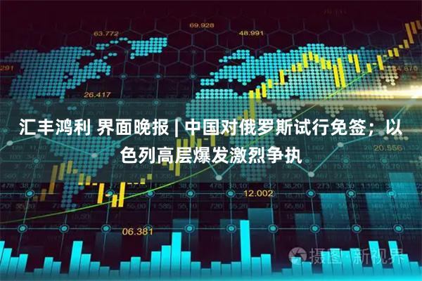 汇丰鸿利 界面晚报 | 中国对俄罗斯试行免签；以色列高层爆发激烈争执
