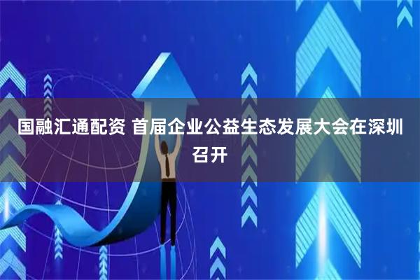 国融汇通配资 首届企业公益生态发展大会在深圳召开