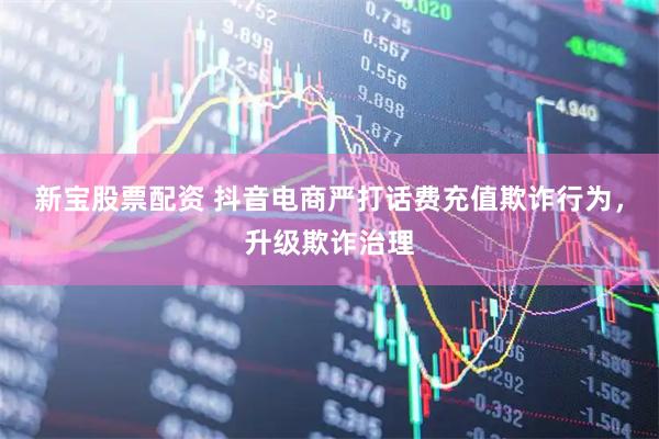 新宝股票配资 抖音电商严打话费充值欺诈行为，升级欺诈治理
