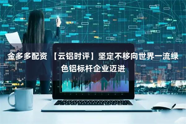 金多多配资 【云铝时评】坚定不移向世界一流绿色铝标杆企业迈进