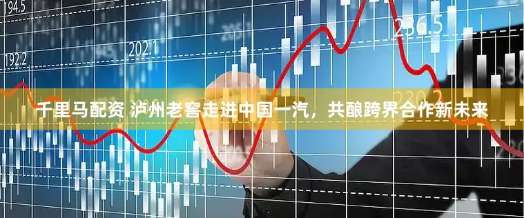 千里马配资 泸州老窖走进中国一汽，共酿跨界合作新未来