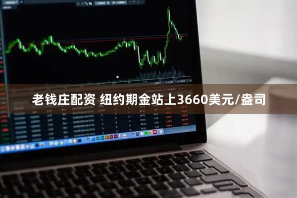 老钱庄配资 纽约期金站上3660美元/盎司