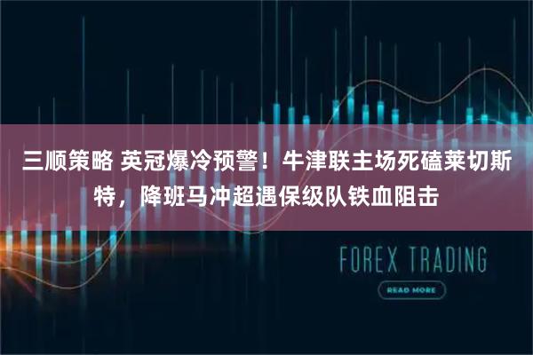 三顺策略 英冠爆冷预警！牛津联主场死磕莱切斯特，降班马冲超遇保级队铁血阻击