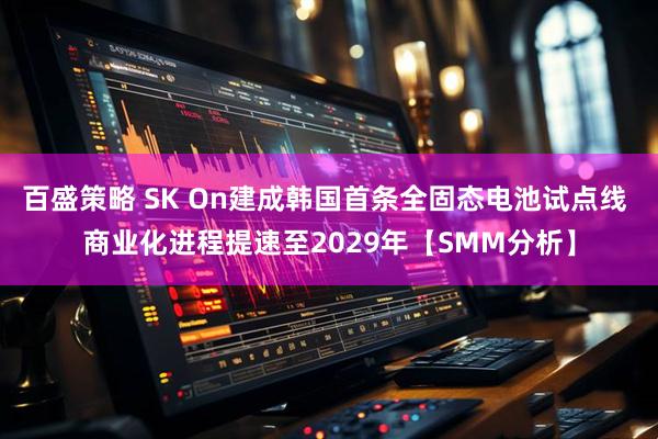 百盛策略 SK On建成韩国首条全固态电池试点线 商业化进程提速至2029年【SMM分析】