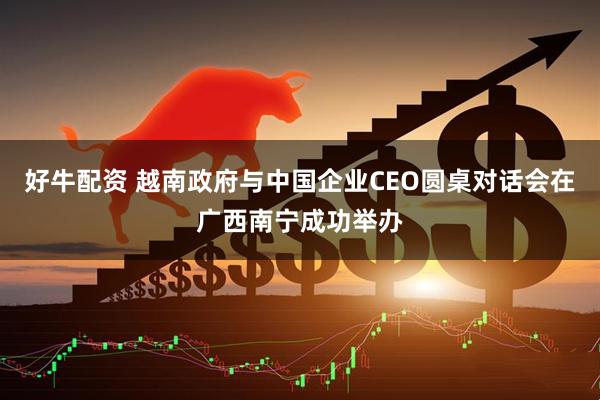 好牛配资 越南政府与中国企业CEO圆桌对话会在广西南宁成功举办
