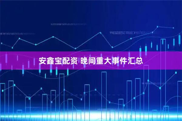 安鑫宝配资 晚间重大事件汇总