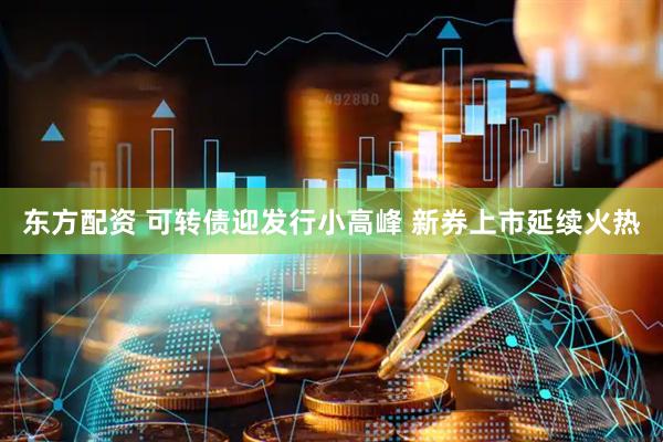 东方配资 可转债迎发行小高峰 新券上市延续火热