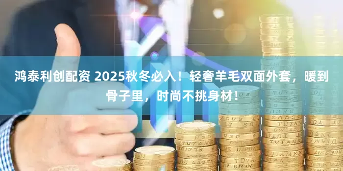鸿泰利创配资 2025秋冬必入！轻奢羊毛双面外套，暖到骨子里，时尚不挑身材！