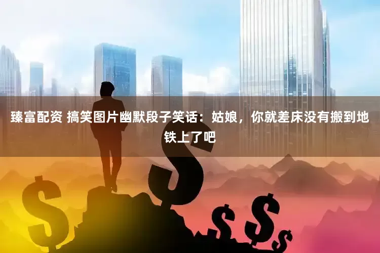 臻富配资 搞笑图片幽默段子笑话：姑娘，你就差床没有搬到地铁上了吧
