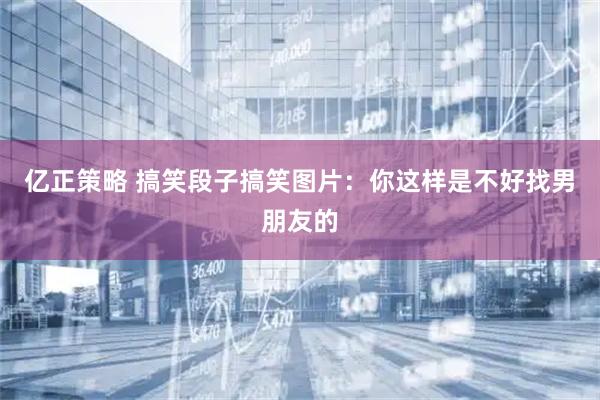 亿正策略 搞笑段子搞笑图片：你这样是不好找男朋友的